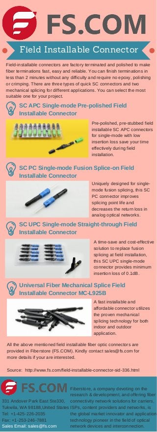 Field Installable Connector
Field­installable connectors are factory terminated and polished to make
fiber terminations fast, easy and reliable. You can finish terminations in
less than 2 minutes without any difficulty and require no epoxy, polishing
or crimping. There are three types of quick SC connectors and two
mechanical splicing for different applications. You can select the most
suitable one for your project.
Pre­polished, pre­stubbed field
installable SC APC connectors
for single­mode with low
insertion loss save your time
effectively during field
installation.
SC APC Single­mode Pre­polished Field
Installable Connector
SC PC Single­mode Fusion Splice­on Field
Installable Connector
Uniquely designed for single­
mode fusion splicing, this SC
PC connector improves
splicing point life and
decreases the return loss in
analog optical networks.
SC UPC Single­mode Straight­through Field
Installable Connector
A time­save and cost­effective
solution to replace fusion
splicing at field installation,
this SC UPC single­mode
connector provides minimum
insertion loss of 0.1dB.
Universal Fiber Mechanical Splice Field
Installable Connector MC­L925B
A fast installable and
affordable connector utilizes
the proven mechanical
splicing technology for both
indoor and outdoor
application.
All the above mentioned field installable fiber optic connectors are
provided in Fiberstore (FS.COM). Kindly contact sales@fs.com for
more details if your are interested.
Source:  http://www.fs.com/field­installable­connector­sid­336.html
Fiberstore, a company devoting on the
research & development, and offering fiber
connectivity network solutions for carriers,
ISPs, content providers and networks, is
the global market innovator and application
technology pioneer in the field of optical
network devices and interconnection.
331 Andover Park East Ste330,
Tukwila, WA 98188,United States
Tel: +1­425­226­2035
Fax: +1­253­246­7881
Sales Email: sales@fs.com
 