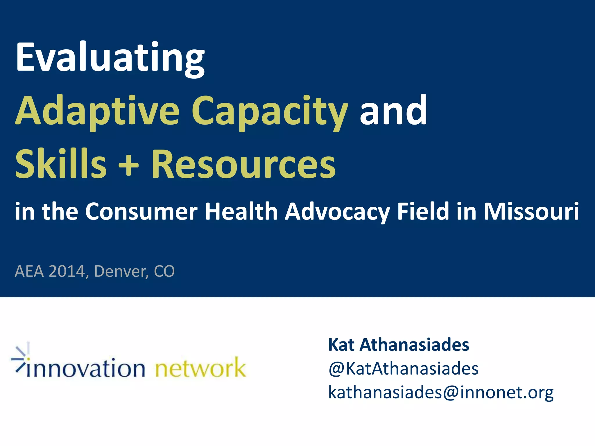 Evaluating 
Adaptive Capacity and 
Skills + Resources 
in the Consumer Health Advocacy Field in Missouri 
Kat Athanasiades 
@KatAthanasiades 
kathanasiades@innonet.org 
AEA 2014, Denver, CO 
 