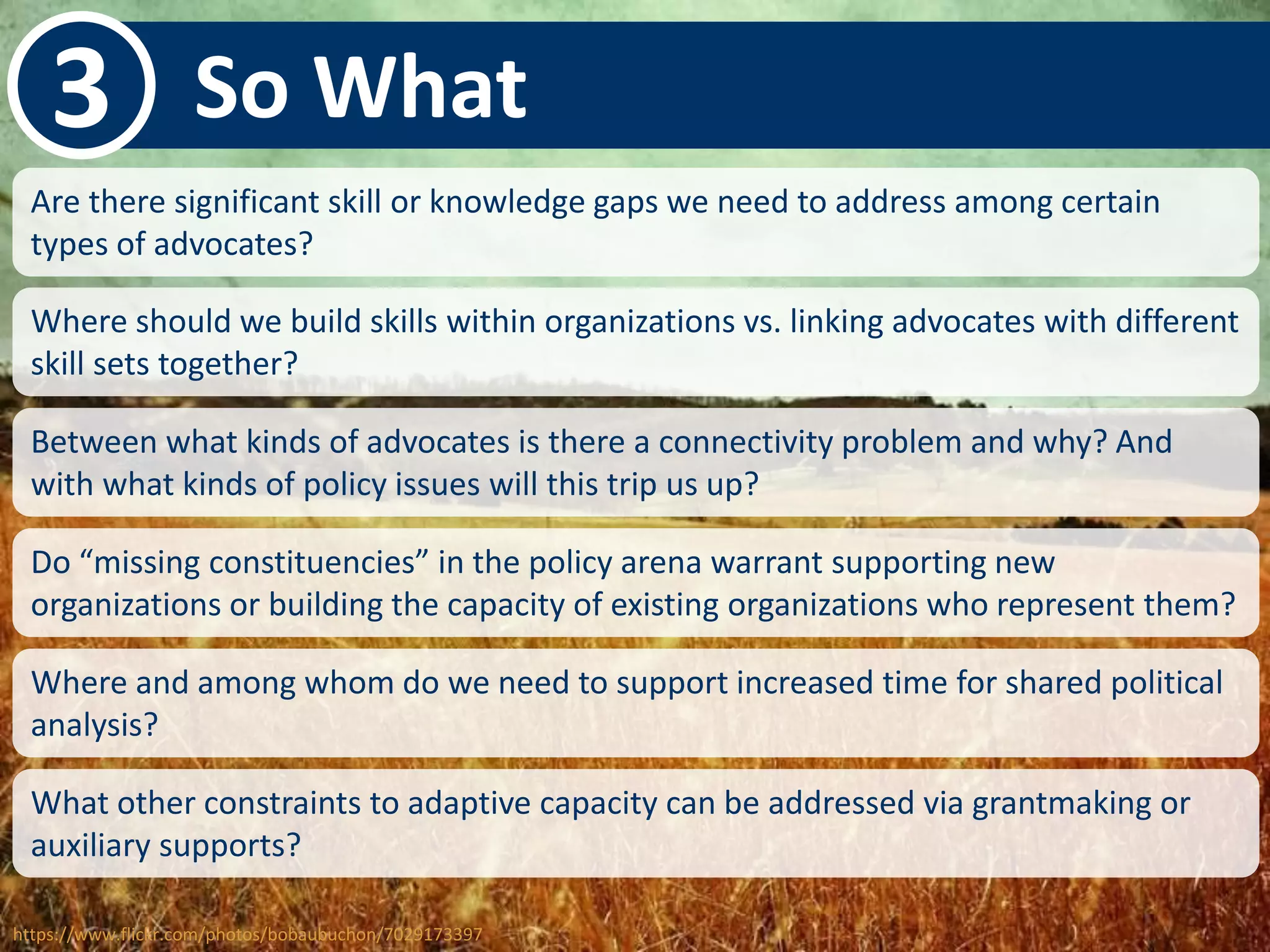 3 So What 
Are there significant skill or knowledge gaps we need to address among certain 
types of advocates? 
Where should we build skills within organizations vs. linking advocates with different 
skill sets together? 
Between what kinds of advocates is there a connectivity problem and why? And 
with what kinds of policy issues will this trip us up? 
Do “missing constituencies” in the policy arena warrant supporting new 
organizations or building the capacity of existing organizations who represent them? 
Where and among whom do we need to support increased time for shared political 
analysis? 
What other constraints to adaptive capacity can be addressed via grantmaking or 
auxiliary supports? 
https://www.flickr.com/photos/bobaubuchon/7029173397 
 