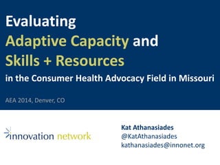 Evaluating 
Adaptive Capacity and 
Skills + Resources 
in the Consumer Health Advocacy Field in Missouri 
Kat Athanasiades 
@KatAthanasiades 
kathanasiades@innonet.org 
AEA 2014, Denver, CO 
 