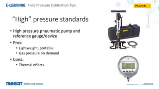 Field Pressure Calibration Tips
“High” pressure standards
• High pressure pneumatic pump and
reference gauge/device
• Pros:
• Lightweight, portable
• Gas pressure on demand
• Cons:
• Thermal effects
 