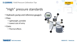 Field Pressure Calibration Tips
• Hydraulic pump and reference gauge/device
• Pros:
• Lightweight, portable
• Lowest cost of entry
• Cons:
• Thermal effects
“High” pressure standards
 