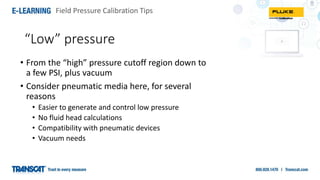 Field Pressure Calibration Tips
“Low” pressure
• From the “high” pressure cutoff region down to
a few PSI, plus vacuum
• Consider pneumatic media here, for several
reasons
• Easier to generate and control low pressure
• No fluid head calculations
• Compatibility with pneumatic devices
• Vacuum needs
 