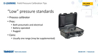 Field Pressure Calibration Tips
“Low” pressure standards
• Process calibrator
• Pros:
• Both pneumatic and electrical
• Battery operated
• Rugged
• Cons:
• Usually one range (may be supplemented)
 
