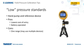 Field Pressure Calibration Tips
• Hand pump and reference device
• Pros:
• Lowest cost of entry
• Battery operated
• Cons:
• One range (may use multiple devices)
“Low” pressure standards
 