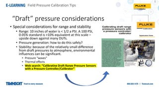 Field Pressure Calibration Tips
“Draft” pressure considerations
• Special considerations for range and stability
• Range: 10 inches of water is < 1/2 a PSI. A 100 PSI,
0.05% standard is >10% equivalent at this scale –
upside down against many DUTs.
• Pressure generation: how to do this safely?
• Stability: because of the relatively small difference
from draft pressures to atmosphere, environmental
influences can be significant.
• Pressure “waves”
• Thermal effects
• Web search: “Calibrating Draft Range Pressure Sensors
with a Pressure Controller/Calibrator”
 