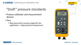 Field Pressure Calibration Tips
“Draft” pressure standards
• Process calibrator and measurement
devices
• Pros
• May have built in pump ranged for the
application – helps prevent overpressure
 