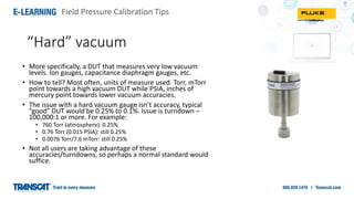 Field Pressure Calibration Tips
“Hard” vacuum
• More specifically, a DUT that measures very low vacuum
levels. Ion gauges, capacitance diaphragm gauges, etc.
• How to tell? Most often, units of measure used. Torr, mTorr
point towards a high vacuum DUT while PSIA, inches of
mercury point towards lower vacuum accuracies.
• The issue with a hard vacuum gauge isn’t accuracy, typical
“good” DUT would be 0.25% to 0.1%. Issue is turndown –
100,000:1 or more. For example:
• 760 Torr (atmosphere): 0.25%
• 0.76 Torr (0.015 PSIA): still 0.25%
• 0.0076 Torr/7.6 mTorr: still 0.25%
• Not all users are taking advantage of these
accuracies/turndowns, so perhaps a normal standard would
suffice.
 