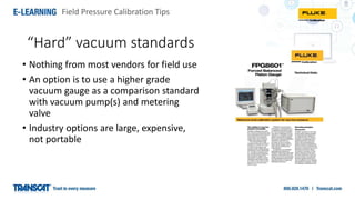 Field Pressure Calibration Tips
• Nothing from most vendors for field use
• An option is to use a higher grade
vacuum gauge as a comparison standard
with vacuum pump(s) and metering
valve
• Industry options are large, expensive,
not portable
“Hard” vacuum standards
 