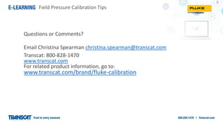 Field Pressure Calibration Tips
Questions or Comments?
Email Christina Spearman christina.spearman@transcat.com
Transcat: 800-828-1470
www.transcat.com
For related product information, go to:
www.transcat.com/brand/fluke-calibration
 