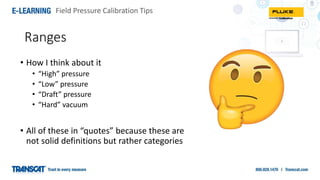 Field Pressure Calibration Tips
• How I think about it
• “High” pressure
• “Low” pressure
• “Draft” pressure
• “Hard” vacuum
• All of these in “quotes” because these are
not solid definitions but rather categories
Ranges
 