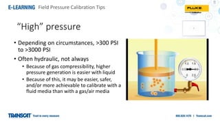 Field Pressure Calibration Tips
“High” pressure
• Depending on circumstances, >300 PSI
to >3000 PSI
• Often hydraulic, not always
• Because of gas compressibility, higher
pressure generation is easier with liquid
• Because of this, it may be easier, safer,
and/or more achievable to calibrate with a
fluid media than with a gas/air media
 