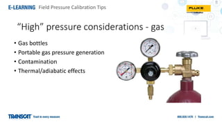 Field Pressure Calibration Tips
“High” pressure considerations - gas
• Gas bottles
• Portable gas pressure generation
• Contamination
• Thermal/adiabatic effects
 