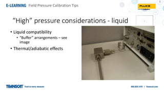 Field Pressure Calibration Tips
“High” pressure considerations - liquid
• Liquid compatibility
• “Buffer” arrangements – see
image
• Thermal/adiabatic effects
 