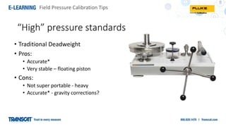Field Pressure Calibration Tips
“High” pressure standards
• Traditional Deadweight
• Pros:
• Accurate*
• Very stable – floating piston
• Cons:
• Not super portable - heavy
• Accurate* - gravity corrections?
 