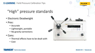 Field Pressure Calibration Tips
“High” pressure standards
• Electronic Deadweight
• Pros:
• Accurate
• Lightweight, portable
• No gravity corrections
• Cons:
• Thermal effects have to be dealt with
• Cost
 