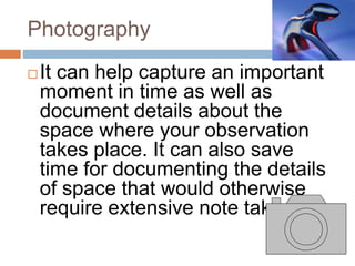Photography
It can help capture an important
moment in time as well as
document details about the
space where your observation
takes place. It can also save
time for documenting the details
of space that would otherwise
require extensive note taking.
 