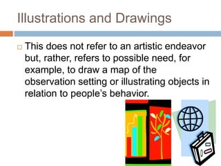 Illustrations and Drawings
 This does not refer to an artistic endeavor
but, rather, refers to possible need, for
example, to draw a map of the
observation setting or illustrating objects in
relation to people’s behavior.
 