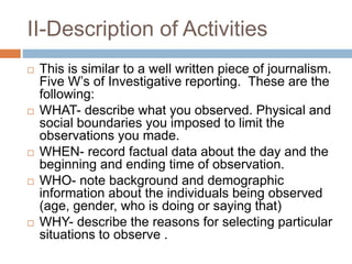 II-Description of Activities
 This is similar to a well written piece of journalism.
Five W’s of Investigative reporting. These are the
following:
 WHAT- describe what you observed. Physical and
social boundaries you imposed to limit the
observations you made.
 WHEN- record factual data about the day and the
beginning and ending time of observation.
 WHO- note background and demographic
information about the individuals being observed
(age, gender, who is doing or saying that)
 WHY- describe the reasons for selecting particular
situations to observe .
 