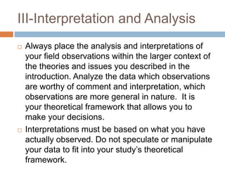 III-Interpretation and Analysis
 Always place the analysis and interpretations of
your field observations within the larger context of
the theories and issues you described in the
introduction. Analyze the data which observations
are worthy of comment and interpretation, which
observations are more general in nature. It is
your theoretical framework that allows you to
make your decisions.
 Interpretations must be based on what you have
actually observed. Do not speculate or manipulate
your data to fit into your study’s theoretical
framework.
 