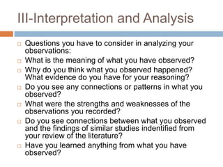 III-Interpretation and Analysis
 Questions you have to consider in analyzing your
observations:
 What is the meaning of what you have observed?
 Why do you think what you observed happened?
What evidence do you have for your reasoning?
 Do you see any connections or patterns in what you
observed?
 What were the strengths and weaknesses of the
observations you recorded?
 Do you see connections between what you observed
and the findings of similar studies indentified from
your review of the literature?
 Have you learned anything from what you have
observed?
 