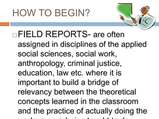 HOW TO BEGIN?
 FIELD REPORTS- are often
assigned in disciplines of the applied
social sciences, social work,
anthropology, criminal justice,
education, law etc. where it is
important to build a bridge of
relevancy between the theoretical
concepts learned in the classroom
and the practice of actually doing the
 