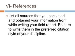 VI- References
 List all sources that you consulted
and obtained your information from
while writing your field report. Be sure
to write them in the preferred citation
style of your discipline.
 