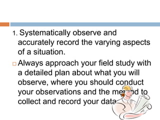 1. Systematically observe and
accurately record the varying aspects
of a situation.
 Always approach your field study with
a detailed plan about what you will
observe, where you should conduct
your observations and the method to
collect and record your data.
 