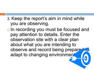 3. Keep the report’s aim in mind while
you are observing.
 In recording you must be focused and
pay attention to details. Enter the
observation site with a clear plan
about what you are intending to
observe and record being prepared to
adapt to changing environment.
 