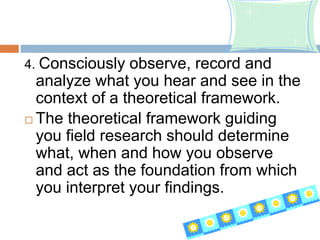 4. Consciously observe, record and
analyze what you hear and see in the
context of a theoretical framework.
 The theoretical framework guiding
you field research should determine
what, when and how you observe
and act as the foundation from which
you interpret your findings.
 