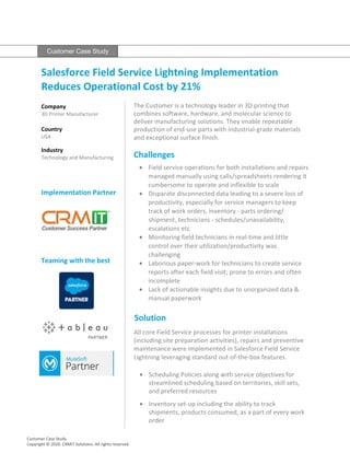 Customer Case Study
Salesforce Field Service Lightning Implementation
Reduces Operational Cost by 21%
Company
3D Printer Manufacturer
Country
USA
Industry
Technology and Manufacturing
Implementation Partner
Teaming with the best
The Customer is a technology leader in 3D printing that
combines software, hardware, and molecular science to
deliver manufacturing solutions. They enable repeatable
production of end-use parts with industrial-grade materials
and exceptional surface finish.
Challenges
• Field service operations for both installations and repairs
managed manually using calls/spreadsheets rendering it
cumbersome to operate and inflexible to scale
• Disparate disconnected data leading to a severe loss of
productivity, especially for service managers to keep
track of work orders, inventory - parts ordering/
shipment, technicians - schedules/unavailability,
escalations etc
• Monitoring field technicians in real-time and little
control over their utilization/productivity was
challenging
• Laborious paper-work for technicians to create service
reports after each field visit; prone to errors and often
incomplete
• Lack of actionable insights due to unorganized data &
manual paperwork
Solution
All core Field Service processes for printer installations
(including site preparation activities), repairs and preventive
maintenance were implemented in Salesforce Field Service
Lightning leveraging standard out-of-the-box features.
Customer Case Study
Copyright © 2020. CRMIT Solutions. All rights reserved.
• Scheduling Policies along with service objectives for
streamlined scheduling based on territories, skill sets,
and preferred resources
• Inventory set-up including the ability to track
shipments, products consumed, as a part of every work
order
 