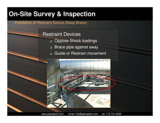 On-Site Survey & Inspection
 Installation of Restraint Device (Sway Brace)


                  Restraint Devices
                        K   Oppose Shock loadings
                        K   Brace pipe against sway
                        K   Guide or Restrain movement




                   Piping Technology & Products, Inc. • http://www.pipingtech.com
                 www.pipingtech.com     email: info@pipingtech.com    ph. 713-731-0030
 