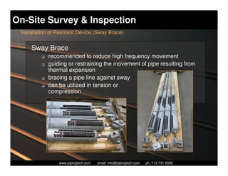 On-Site Survey & Inspection
 Installation of Restraint Device (Sway Brace)


     Sway Brace
          K   recommended to reduce high frequency movement
          K   guiding or restraining the movement of pipe resulting from
              thermal expansion
          K   bracing a pipe line against sway
          K   can be utilized in tension or
              compression




                    Piping Technology & Products, Inc. • http://www.pipingtech.com
                  www.pipingtech.com     email: info@pipingtech.com    ph. 713-731-0030
 