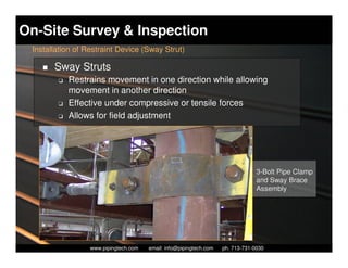 On-Site Survey & Inspection
 Installation of Restraint Device (Sway Strut)

       Sway Struts
        K   Restrains movement in one direction while allowing
            movement in another direction
        K   Effective under compressive or tensile forces
        K   Allows for field adjustment




                                                                                    3-Bolt Pipe Clamp
                                                                                    and Sway Brace
                                                                                    Assembly




                    Piping Technology & Products, Inc. • http://www.pipingtech.com
                  www.pipingtech.com     email: info@pipingtech.com    ph. 713-731-0030
 