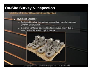 On-Site Survey & Inspection
 Installation of Restraint Device (Hydraulic Snubber)

          Hydraulic Snubber
           K   Designed to allow thermal movement, but restrain impulsive
               or cyclic disturbance
           K   Good for earthquakes, wind and continuous thrust due to
               safety valve "blow-off" or pipe rupture




                    Piping Technology & Products, Inc. • http://www.pipingtech.com
                  www.pipingtech.com     email: info@pipingtech.com    ph. 713-731-0030
 