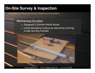On-Site Survey & Inspection
 Installation of Restraint Device (Mechanical Snubber)


         Mechanical Snubber
             K   Designed to prevent shock forces
             K   Limits damaging motions by becoming (locking)
                 a load carrying member




                   Piping Technology & Products, Inc. • http://www.pipingtech.com
                 www.pipingtech.com     email: info@pipingtech.com    ph. 713-731-0030
 