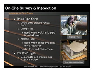 On-Site Survey & Inspection
 Installation of Pipe Shoes

         Basic Pipe Shoe
          K   Designed to support vertical
              loads
          K   Clamp Type
                 used when welding to pipe
                 is not allowed
                                                                                   Clamp Type
          K   Welded Type
                 used when excessive axial
                 force is present
          K   Guided Type and Sliding Type
         Insulated Type
          K   Designed to both insulate and
              support the pipe
                                                                            Cold Shoe for LNG Plant

                   Piping Technology & Products, Inc. • http://www.pipingtech.com
                 www.pipingtech.com     email: info@pipingtech.com    ph. 713-731-0030
 