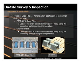 On-Site Survey & Inspection
 Installation of Slide Plates

        Types of Slide Plates - Offers a low coefficient of friction for
        sliding surfaces:
         K   PTFE, 25% Glass Filled
                Designed to allow objects to move (slide) freely along the
                supporting surface ambient temperature.
         K   Graphite Slides
                Designed to allow objects to move (slide) freely along the
                supporting surface at higher temperatures.




             PTFE, 25% Glass Filled                                Graphite
                     Piping Technology & Products, Inc. • http://www.pipingtech.com
                   www.pipingtech.com     email: info@pipingtech.com    ph. 713-731-0030
 
