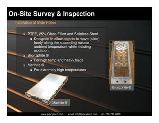 On-Site Survey & Inspection
 Installation of Slide Plates


      K   PTFE, 25% Glass Filled and Stainless Steel
             Designed to allow objects to move (slide)
             freely along the supporting surface
             ambient temperature while resisting
             oxidation.
      K   Bronzphite ®
             For high temp and heavy loads
      K   Marinite ®
             For extremely high temperatures



                                                                               Bronzphite ®



                           Marinite ®

                    Piping Technology & Products, Inc. • http://www.pipingtech.com
                  www.pipingtech.com     email: info@pipingtech.com    ph. 713-731-0030
 