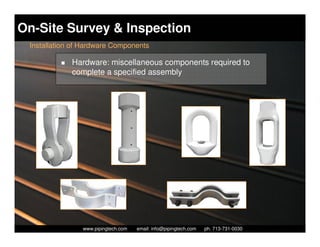 On-Site Survey & Inspection
 Installation of Hardware Components

             Hardware: miscellaneous components required to
             complete a specified assembly




                  Piping Technology & Products, Inc. • http://www.pipingtech.com
                www.pipingtech.com     email: info@pipingtech.com    ph. 713-731-0030
 