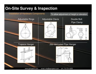 On-Site Survey & Inspection
 Installation of Hardware Components                 To allow adjustment of height or elevation:

         Adjustable Rings               Adjustable Clevis                         Double Bolt
                                                                                  Pipe Clamp




          Trapeze Hanger                           Job-fabricated Pipe Hanger




                  Piping Technology & Products, Inc. • http://www.pipingtech.com
                www.pipingtech.com     email: info@pipingtech.com    ph. 713-731-0030
 