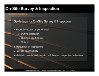 On-Site Survey & Inspection
 Existing Supports


     Guidelines for On-Site Survey & Inspection

       Inspections can be performed
         K   During operation
         K   During a shut-down
         K   Or both
       Frequency of inspections
       Provide accessibility
       Maintain results and develop a follow-up inspection schedule




                   Piping Technology & Products, Inc. • http://www.pipingtech.com
                 www.pipingtech.com     email: info@pipingtech.com    ph. 713-731-0030
 