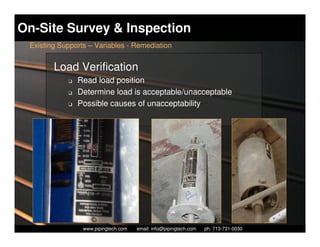 On-Site Survey & Inspection
 Existing Supports – Variables - Remediation


        Load Verification
            K   Read load position
            K   Determine load is acceptable/unacceptable
            K   Possible causes of unacceptability




                   Piping Technology & Products, Inc. • http://www.pipingtech.com
                 www.pipingtech.com     email: info@pipingtech.com    ph. 713-731-0030
 