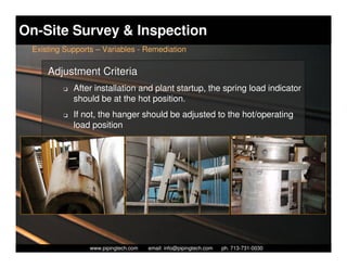On-Site Survey & Inspection
 Existing Supports – Variables - Remediation

     Adjustment Criteria
         K   After installation and plant startup, the spring load indicator
             should be at the hot position.
         K   If not, the hanger should be adjusted to the hot/operating
             load position




                   Piping Technology & Products, Inc. • http://www.pipingtech.com
                 www.pipingtech.com     email: info@pipingtech.com    ph. 713-731-0030
 
