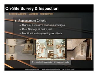 On-Site Survey & Inspection
 Existing Supports – Variables - Replacement


          Replacement Criteria
           K   Signs of Excessive corrosion or fatigue
           K   Rust Damage of entire unit
           K   Modifications to operating conditions




                          Excessively corroded spring supports

                   Piping Technology & Products, Inc. • http://www.pipingtech.com
                 www.pipingtech.com     email: info@pipingtech.com    ph. 713-731-0030
 