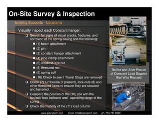 On-Site Survey & Inspection
 Existing Supports - Constants

   Visually inspect each Constant hanger:
       K Search for signs of visual cracks, fractures, and
         corrosion of the spring casing and the following:
              (1) beam attachment
              (2) pin
              (3) constant hanger attachment
              (4) pipe clamp attachment
              (5) weldless eye nut
              (6) threaded rod
                                                                               Before and After Picture
              (9) spring coil                                                 of Constant Load Support
              (10) Check to see if Travel Stops are removed                       that Was Resized
       K Check (7) turnbuckle (if present), lock nuts (8) and
         other threaded items to ensure they are secured
         and fastened
       K Compare the position of the (10) coil with the
         hot/cold load indicator and operating range of the
         spring
       K Check the mobility of the (11) load column
                    Piping Technology & Products, Inc. • http://www.pipingtech.com
                  www.pipingtech.com     email: info@pipingtech.com    ph. 713-731-0030
 