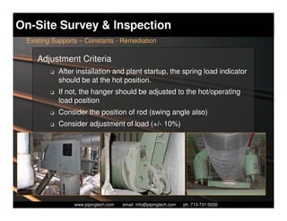 On-Site Survey & Inspection
 Existing Supports – Constants - Remediation

    Adjustment Criteria
        K   After installation and plant startup, the spring load indicator
            should be at the hot position.
        K   If not, the hanger should be adjusted to the hot/operating
            load position
        K   Consider the position of rod (swing angle also)
        K   Consider adjustment of load (+/- 10%)




                   Piping Technology & Products, Inc. • http://www.pipingtech.com
                 www.pipingtech.com     email: info@pipingtech.com    ph. 713-731-0030
 