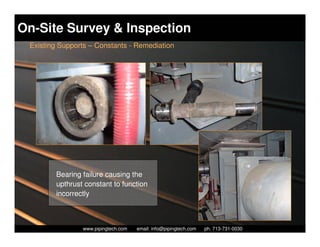 On-Site Survey & Inspection
 Existing Supports – Constants - Remediation




        Bearing failure causing the
        upthrust constant to function
        incorrectly



                  Piping Technology & Products, Inc. • http://www.pipingtech.com
                www.pipingtech.com     email: info@pipingtech.com    ph. 713-731-0030
 