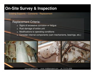 On-Site Survey & Inspection
 Existing Supports – Constants - Replacement


    Replacement Criteria:
           Signs of excessive corrosion or fatigue
           Rust damage of entire unit
           Modifications to operating conditions
           Consider internal components (cam mechanisms, bearings, etc.)




                  Piping Technology & Products, Inc. • http://www.pipingtech.com
                www.pipingtech.com     email: info@pipingtech.com    ph. 713-731-0030
 
