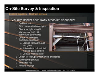 On-Site Survey & Inspection
 Existing Supports – Restraint Devices

   Visually inspect each sway brace/strut/snubber:
       K   End bracket
       K   Pipe clamp attachment pins
       K   Check for tight snug fit
       K   Mark actual hot/cold
           deflections (snubbers)
       K   Check for leakages
           (hydraulic snubbers)
               Look at hardware, and
               site glass
               If there is no oil visible in
               the site glass, add oil
               Contact manufacturer
       K   Check for lockups (mechanical snubbers)
       K   Turnbuckle/locknuts
       K   Threaded rod
       K   Record findings
                   Piping Technology & Products, Inc. • http://www.pipingtech.com
                 www.pipingtech.com     email: info@pipingtech.com    ph. 713-731-0030
 
